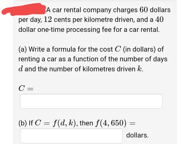 A car rental company charges 60 dollars
per day, 12 cents per kilometre driven, and a 40
dollar one-time processing fee for a car rental.
(a) Write a formula for the cost C (in dollars) of
renting a car as a function of the number of days
d and the number of kilometres driven k.
C =
(b) If C' = f(d, k), then f(4, 650)
dollars.
