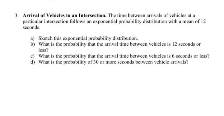 3. Arrival of Vehicles to an Intersection. The time between arrivals of vehicles at a
particular intersection follows an exponential probability distribution with a mean of 12
seconds.
a) Sketch this exponential probability distribution.
b) What is the probability that the arrival time between vehicles is 12 seconds or
less?
c) What is the probability that the arrival time between vehicles is 6 seconds or less?
d) What is the probability of 30 or more seconds between vehicle arrivals?
