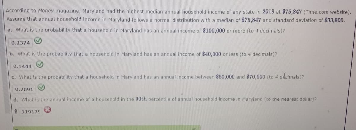 According to Money magazine, Maryland had the highest median annual household income of any state in 2018 at $75,847 (Time.com website).
Assume that annual household income in Maryland follows a normal distribution with a median of $75,847 and standard deviation of $33,800.
a. What is the probability that a household in Maryland has an annual income of $100,000 or more (to 4 decimals)?
0.2374
b. What is the probability that a household in Maryland has an annual income of $40,000 or less (to 4 decimals)?
0.1444
c. What is the probability that a household in Maryland has an annual income between $50,000 and $70,000 (to 4 dacimals)?
0.2091
d. What is the annual income of a household in the 90th percentile of annual household income in Maryland (to the nearest dollar)?
$ 119179
