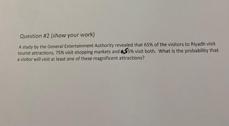 Question #2 (show your work)
A study by the General Entertainment Authority revealed that 65% of the visitors to Riyadh visit
tourist attractions, 75% visit shopping markets and$5% visit both. What is the probability that
a visitor will visit at least one of these magnificent attractions?
