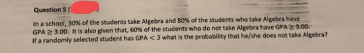 Question 5 (
In a school, 30% of the students take Algebra and 80% of the students who take Algebra have
GPA 23.00. It is also given that, 60% of the students who do not take Algebra have GPA 2 3.00.
If a randomly selected student has GPA < 3 what is the probability that he/she does not take Algebra?

