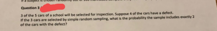 Question 3
3 of the 5 cars of a school will be selected for inspection. Suppose 4 of the cars have a defect.
If the 3 cars are selected by simple random sampling, what is the probability the sample includes exactly 2
of the cars with the defect?
