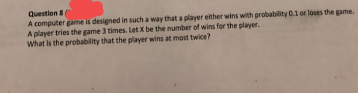 Question 8(
A computer game is designed in such a way that a player either wins with probability 0.1 or loses the game.
A player tries the game 3 times. Let X be the number of wins for the player.
What is the probability that the player wins at most twice?
