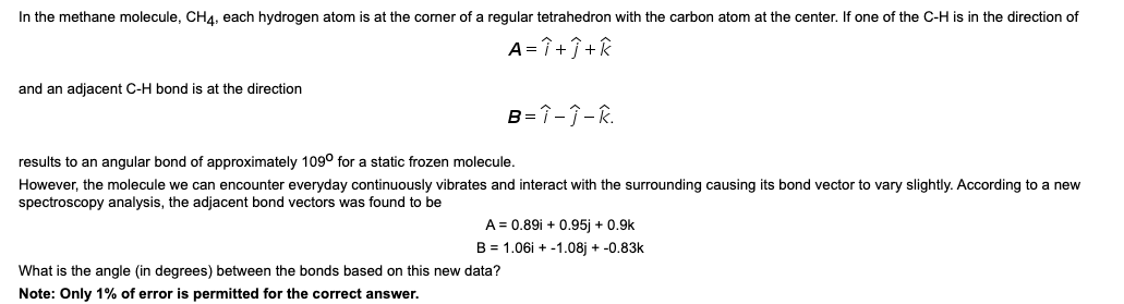 In the methane molecule, CHA, each hydrogen atom is at the corner of a regular tetrahedron with the carbon atom at the center. If one of the C-H is in the direction of
A = î +Î+R
and an adjacent C-H bond is at the direction
B=1-7- R.
results to an angular bond of approximately 109° for a static frozen molecule.
However, the molecule we can encounter everyday continuously vibrates and interact with the surrounding causing its bond vector to vary slightly. According to a new
spectroscopy analysis, the adjacent bond vectors was found to be
A = 0.89i + 0.95j + 0.9k
B = 1.06i + -1.08j + -0.83k
What is the angle (in degrees) between the bonds based on this new data?
Note: Only 1% of error is permitted for the correct answer.
