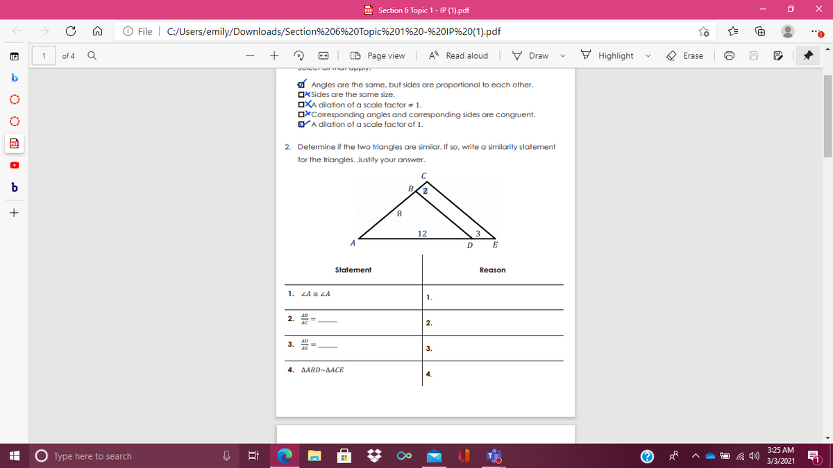 Section 6 Topic 1- IP (1).pdf
O File | C:/Users/emily/Downloads/Section%206%20Topic%201%20-%20IP%20(1).pdf
(D Page view A Read aloud V Draw
F Highlight
O Erase
of 4
a Angles are the same, but sides are proportional to each other.
OXSides are the same size.
OXA dilation of a scale factor + 1.
OxCorresponding angles and corresponding sides are congruent.
YA dilation of a scale factor of 1.
2. Determine if the two triangles are similar. If so, write a similarity statement
for the triangles. Justify your answer.
b
B
+
8.
12
D
Statement
Reason
1. LA E LA
1.
2. =
2.
3. =
3.
4. AABD-AACE
4.
3:25 AM
O Type here to search
3/3/2021
