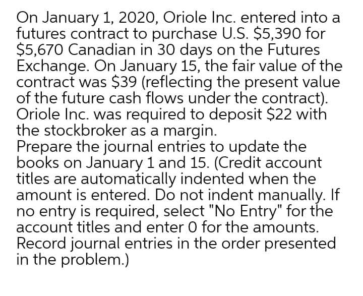 On January 1, 2020, Oriole Inc. entered into a
futures contract to purchase U.S. $5,390 for
$5,670 Canadian in 30 days on the Futures
Exchange. On January 15, the fair value of the
contract was $39 (reflecting the present value
of the future cash flows under the contract).
Oriole Inc. was required to deposit $22 with
the stockbroker as a margin.
Prepare the journal entries to update the
books on January 1 and 15. (Credit account
titles are automatically indented when the
amount is entered. Do not indent manually. If
no entry is required, select "No Entry" for the
account titles and enter 0 for the amounts.
Record journal entries in the order presented
in the problem.)
