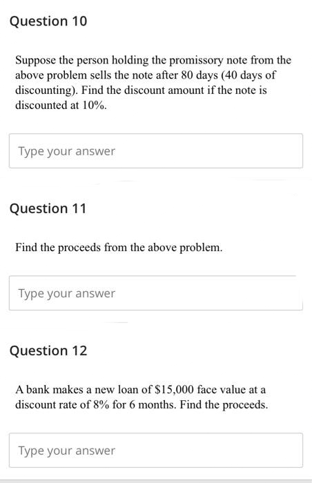Question 10
Suppose the person holding the promissory note from the
above problem sells the note after 80 days (40 days of
discounting). Find the discount amount if the note is
discounted at 10%.
Type your answer
Question 11
Find the proceeds from the above problem.
Type your answer
Question 12
A bank makes a new loan of $15,000 face value at a
discount rate of 8% for 6 months. Find the proceeds.
Type your answer
