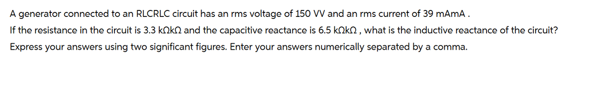 A generator connected to an RLCRLC circuit has an rms voltage of 150 VV and an rms current of 39 mAmA .
If the resistance in the circuit is 3.3 kökſ and the capacitive reactance is 6.5 kök, what is the inductive reactance of the circuit?
Express your answers using two significant figures. Enter your answers numerically separated by a comma.