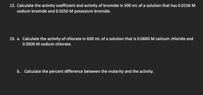 12. Calculate the activity coefficient and activity of bromide in 500 mL of a solution that has 0.0156 M
sodium bromide and 0.0250 M potassium bromide.
13. a. Calculate the activity of chlorate in 630 mL of a solution that is 0.0600 M calcium chloride and
0.0500 M sodium chlorate.
b. Calculate the percent difference between the molarity and the activity.