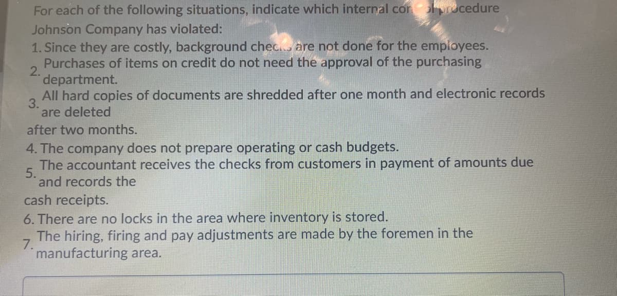 For each of the following situations, indicate which internal con ucedure
Johnson Company has violated:
1. Since they are costly, background chec. are not done for the employees.
Purchases of items on credit do not need the approval of the purchasing
2.
department.
All hard copies of documents are shredded after one month and electronic records
3.
are deleted
after two months.
4. The company does not prepare operating or cash budgets.
The accountant receives the checks from customers in payment of amounts due
5.
and records the
cash receipts.
6. There are no locks in the area where inventory is stored.
The hiring, firing and pay adjustments are made by the foremen in the
7.
manufacturing area.
