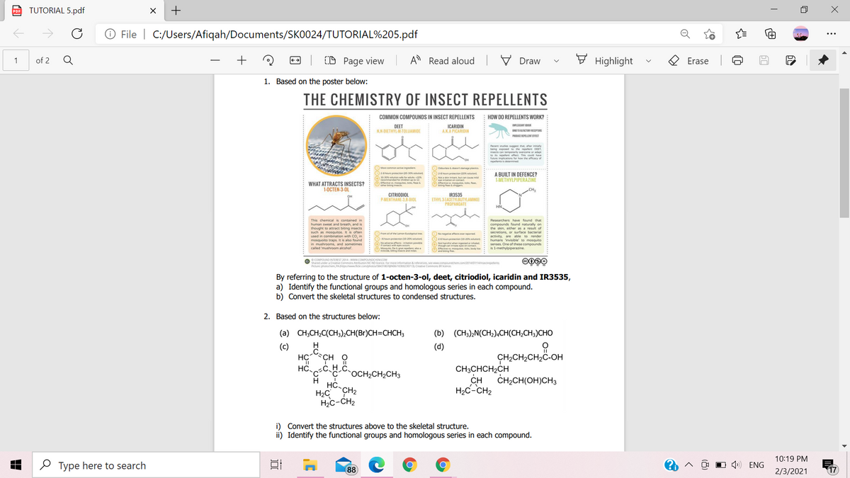 TUTORIAL 5.pdf
+
PDF
File | C:/Users/Afiqah/Documents/SK0024/TUTORIAL%205.pdf
Q
+
CD Page view
A Read aloud
E Highlight
1
of 2
Draw
Erase
1. Based on the poster below:
THE CHEMISTRY OF INSECT REPELLENTS
COMMON COMPOUNDS IN INSECT REPELLENTS
HOW DO REPELLENTS WORK?
UPLEASANT DOR
DEET
NN-DIETHYL-M-TOLUAMIDE
ICARIDIN
A.K.A PICARIDIN
BND TO DLACRYECEPS
PRODUCE REPELLENTEECT
Recent studies sggest that, aer intaly
to its repelent effect This could have
future implicaions for how the efficacy of
repelents is deteined
Most comman active ingredien
Odourless et damage platies
28hours proection 20o soktion
24 hours pronection (20% solution
( t but cn caute mild
Efective ye mesuos, ticks, fieas
biting feas& chiggers
A BUILT IN DEFENCE?
1-METHYLPIPERAZINE
Effective v mosquitos, ticks fieas
WHAT ATTRACTS INSECTS?
1-0CTEN-3-OL
CH
CITRIODIOL
P-MENTHANE-3,8-DIOL
IR3535
ETHYL 3TACETYLBUTYLAMINOI
PROPANOATE
HN,
This chemical is contained in
human sweat and breath, and is
thought to attract biting insects
such as mosquitos. It is often
used in combination with CO, in
mosquoito traps. It is also found
in mushrooms, and sometimes
called 'mushroom alcohol'.
Researchers have found that
compounds found naturally on
the skin, either as a result of
secretions, or surface b
activity. are able to render
humans 'invisible to mosquito
senses. One of these compounds
is 1-methylpiperazine.
From olof the Lemen tucalyptus re
4hours protecvien 020slutior
2-6 hours protection (10-20 solusion
hi ecs itation ponsible
Mossuito fie goa nem ahn
thougn can imtanen on contact
masosks he line
o COMPOUND INTEREST 2014 - www.COMPOUNDCHEM.COM
O shared under a Creative Commons Atribution NC-ND cence. For more information & references see www.compoundchem.o
Picture: photochem PAhtpswww fickr.com/photos/5843180BNO103002307131 Creative Commons BY icence
By referring to the structure of 1-octen-3-ol, deet, citriodiol, icaridin and IR3535,
a) Identify the functional groups and homologous series in each compound.
b) Convert the skeletal structures to condensed structures.
2. Based on the structures below:
(a) CH;CH;C(CH;),CH(Br)CH=CHCH;
(b) (CH3),N(CH;),CH(CH;CH;)CHO
H
(c)
HC CH O
(d)
CH2CH2CH2C-OH
CH3CHCH2CH
CH
H2C-CH2
OCH2CH2CH3
H HC-
ČH;CH(OH)CH3
H2C
`CH2
H2c-CH2
i) Convert the structures above to the skeletal structure.
ii) Identify the functional groups and homologous series in each compound.
10:19 PM
O Type here to search
OO O 4) ENG
88
2/3/2021
17
