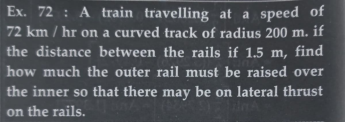 Ex. 72: A train travelling at a speed of
72 km/hr on a curved track of radius 200 m. if
the distance between the rails if 1.5 m, find
how much the outer rail must be raised over
the inner so that there may be on lateral thrust
0
AMA
on the rails.