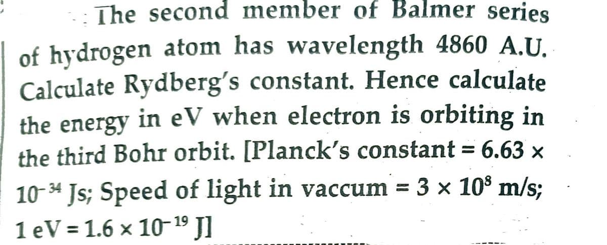 The second member of Balmer series
of hydrogen atom has wavelength 4860 A.U.
Calculate Rydberg's constant. Hence calculate
the energy in eV when electron is orbiting in
the third Bohr orbit. [Planck's constant = 6.63 ×
10-34 Js; Speed of light in vaccum = 3 × 10³ m/s;
1 eV = 1.6 × 10-¹⁹ Jl
19