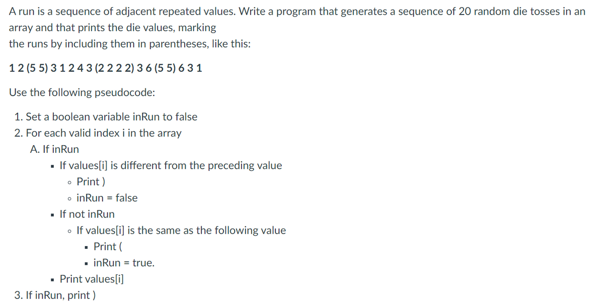 A run is a sequence of adjacent repeated values. Write a program that generates a sequence of 20 random die tosses in an
array and that prints the die values, marking
the runs by including them in parentheses, like this:
12 (5 5) 3 124 3 (2 22 2) 3 6 (5 5) 6 3 1
Use the following pseudocode:
1. Set a boolean variable inRun to false
2. For each valid index i in the array
A. If inRun
If values[i] is different from the preceding value
Print )
o inRun = false
· If not inRun
o If values[i] is the same as the following value
Print (
inRun = true.
Print values[i]
3. If inRun, print )
