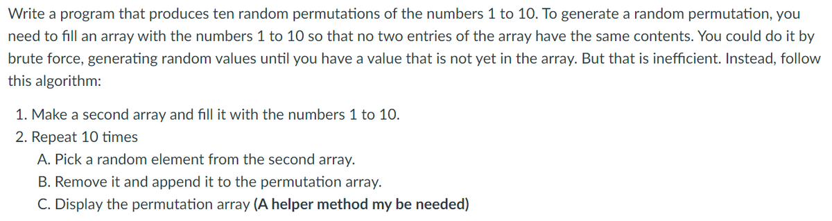 Write a program that produces ten random permutations of the numbers 1 to 10. To generate a random permutation, you
need to fill an array with the numbers 1 to 10 so that no two entries of the array have the same contents. You could do it by
brute force, generating random values until you have a value that is not yet in the array. But that is inefficient. Instead, follow
this algorithm:
1. Make a second array and fill it with the numbers 1 to 10.
2. Repeat 10 times
A. Pick a random element from the second array.
B. Remove it and append it to the permutation array.
C. Display the permutation array (A helper method my be needed)
