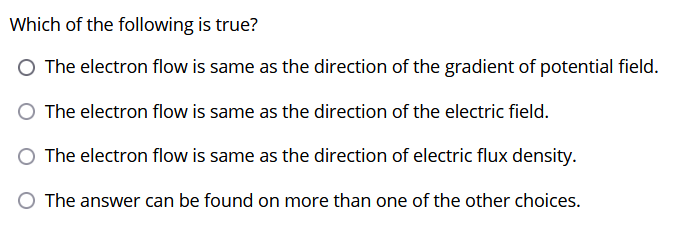 Which of the following is true?
O The electron flow is same as the direction of the gradient of potential field.
The electron flow is same as the direction of the electric field.
The electron flow is same as the direction of electric flux density.
The answer can be found on more than one of the other choices.
