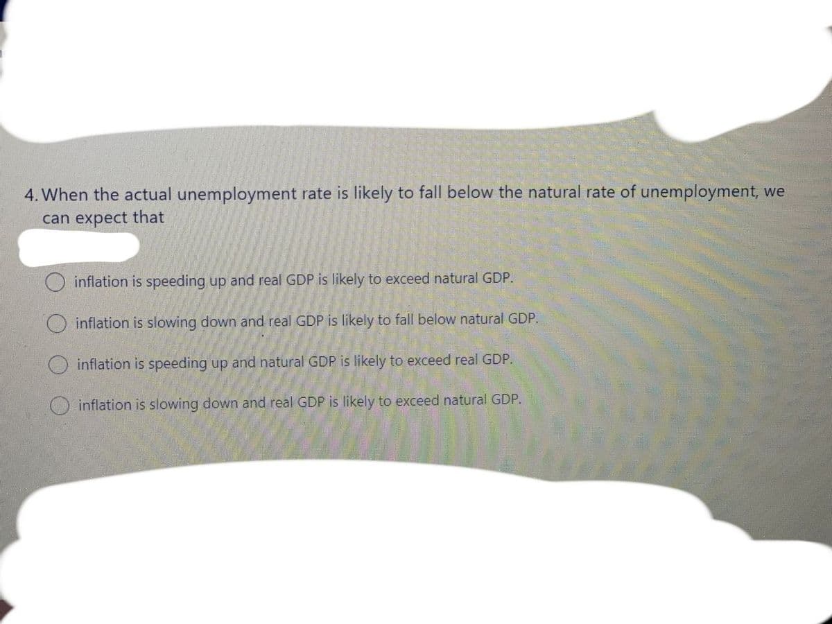 4. When the actual unemployment rate is likely to fall below the natural rate of unemployment, we
can expect that
inflation is speeding up and real GDP is likely to exceed natural GDP.
inflation is slowing down and real GDP is likely to fall below natural GDP.
inflation is speeding up and natural GDP is likely to exceed real GDP.
O inflation is slowing down and real GDP is likely to exceed natural GDP.
