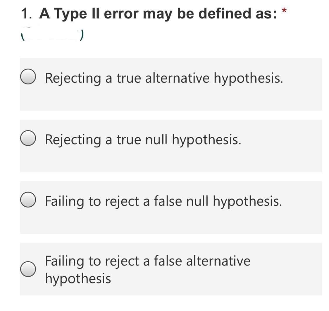 1. A Type Il error may be defined as:
Rejecting a true alternative hypothesis.
Rejecting a true null hypothesis.
Failing to reject a false null hypothesis.
Failing to reject a false alternative
hypothesis
