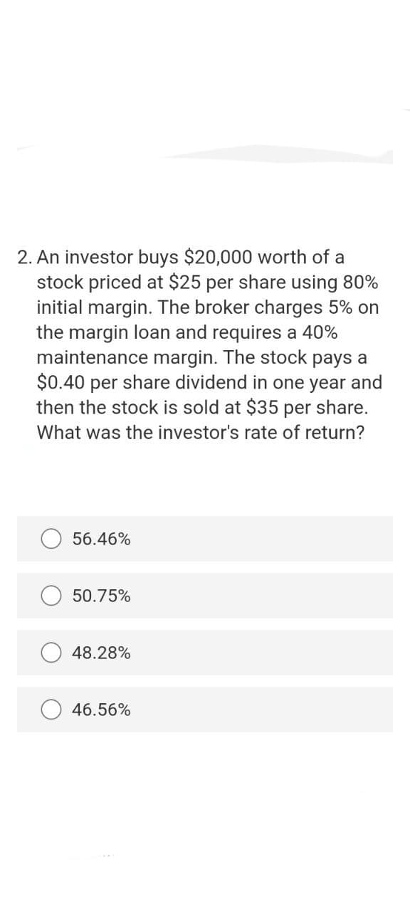 2. An investor buys $20,000 worth of a
stock priced at $25 per share using 80%
initial margin. The broker charges 5% on
the margin loan and requires a 40%
maintenance margin. The stock pays a
$0.40 per share dividend in one year and
then the stock is sold at $35 per share.
What was the investor's rate of return?
56.46%
50.75%
48.28%
46.56%
