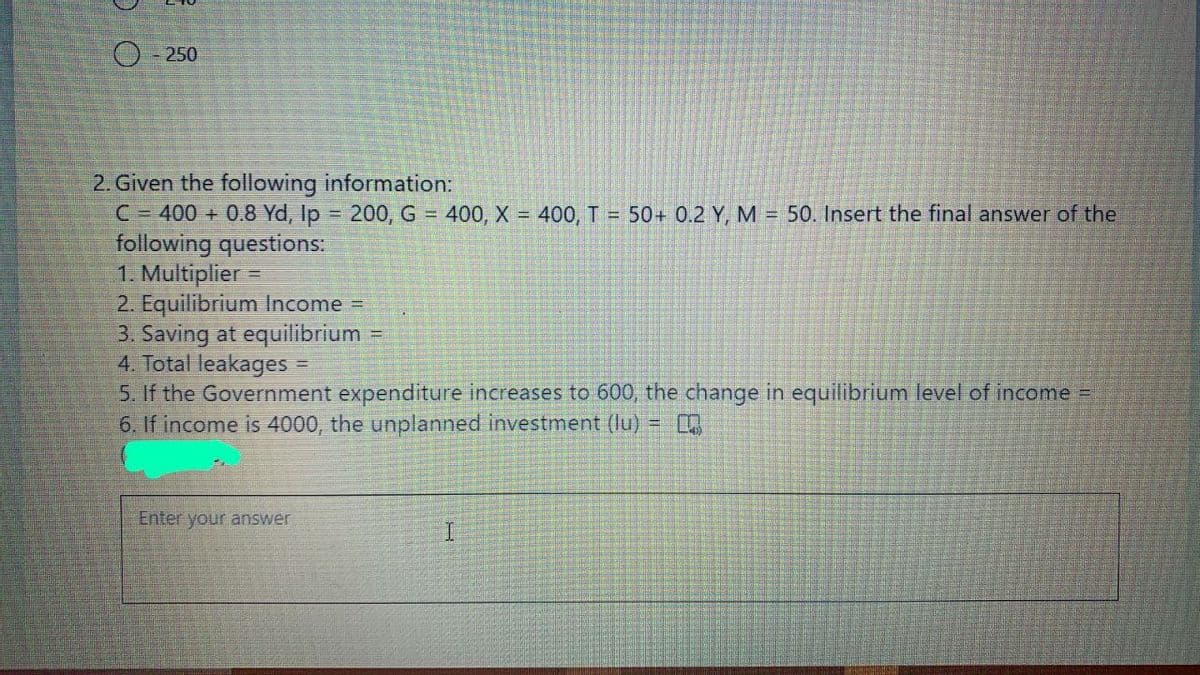 O- 250
2. Given the following information:
C= 400 + 0.8 Yd, Ip 200, G = 400, X = 400, T = 50+ 0.2 Y, M = 50. Insert the final answer of the
following questions:
1. Multiplier =
2. Equilibrium Income
3. Saving at equilibrium =
4. Total leakages
5. If the Government expenditure increases to 600, the change in equilibrium level of income =
6. If income is 4000, the unplanned investment (lu) =
%3D
Enter your answer
