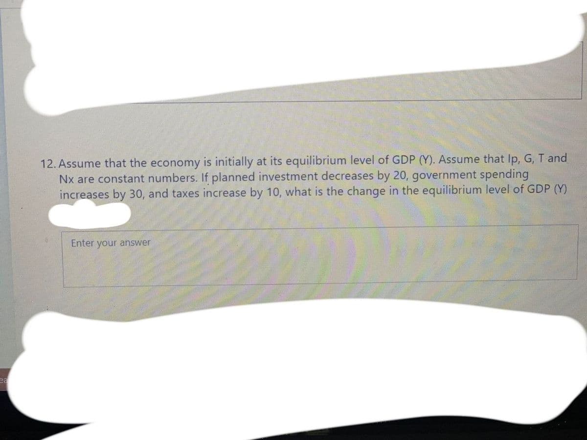 12. Assume that the economy is initially at its equilibrium level of GDP (Y). Assume that Ip, G, T and
Nx are constant numbers. If planned investment decreases by 20, government spending
increases by 30, and taxes increase by 10, what is the change in the equilibrium level of GDP (Y)
Enter your answer
ea
