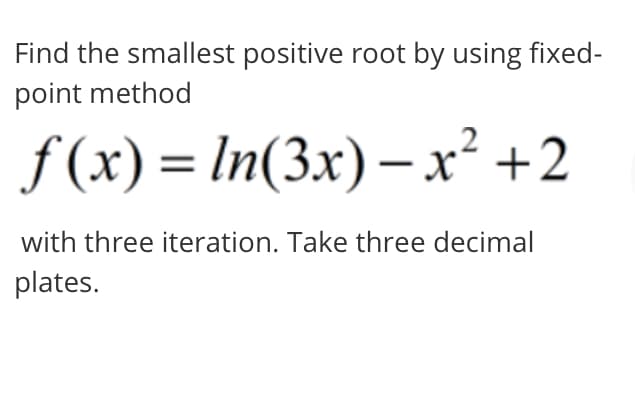 Find the smallest positive root by using fixed-
point method
f (x) = In(3x)– x² +2
%3D
with three iteration. Take three decimal
plates.
