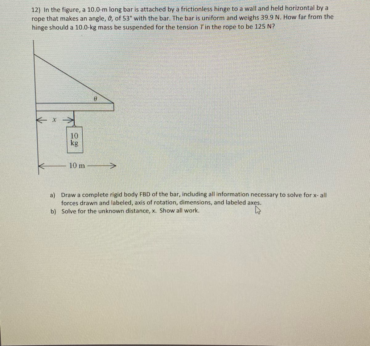 12) In the figure, a 10.0-m long bar is attached by a frictionless hinge to a wall and held horizontal by a
rope that makes an angle, 0, of 53° with the bar. The bar is uniform and weighs 39.9 N. How far from the
hinge should a 10.0-kg mass be suspended for the tension Tin the rope to be 125 N?
10
kg
10 m
a) Draw a complete rigid body FBD of the bar, including all information necessary to solve for x- all
forces drawn and labeled, axis of rotation, dimensions, and labeled axes.
b) Solve for the unknown distance, x. Show all work.
