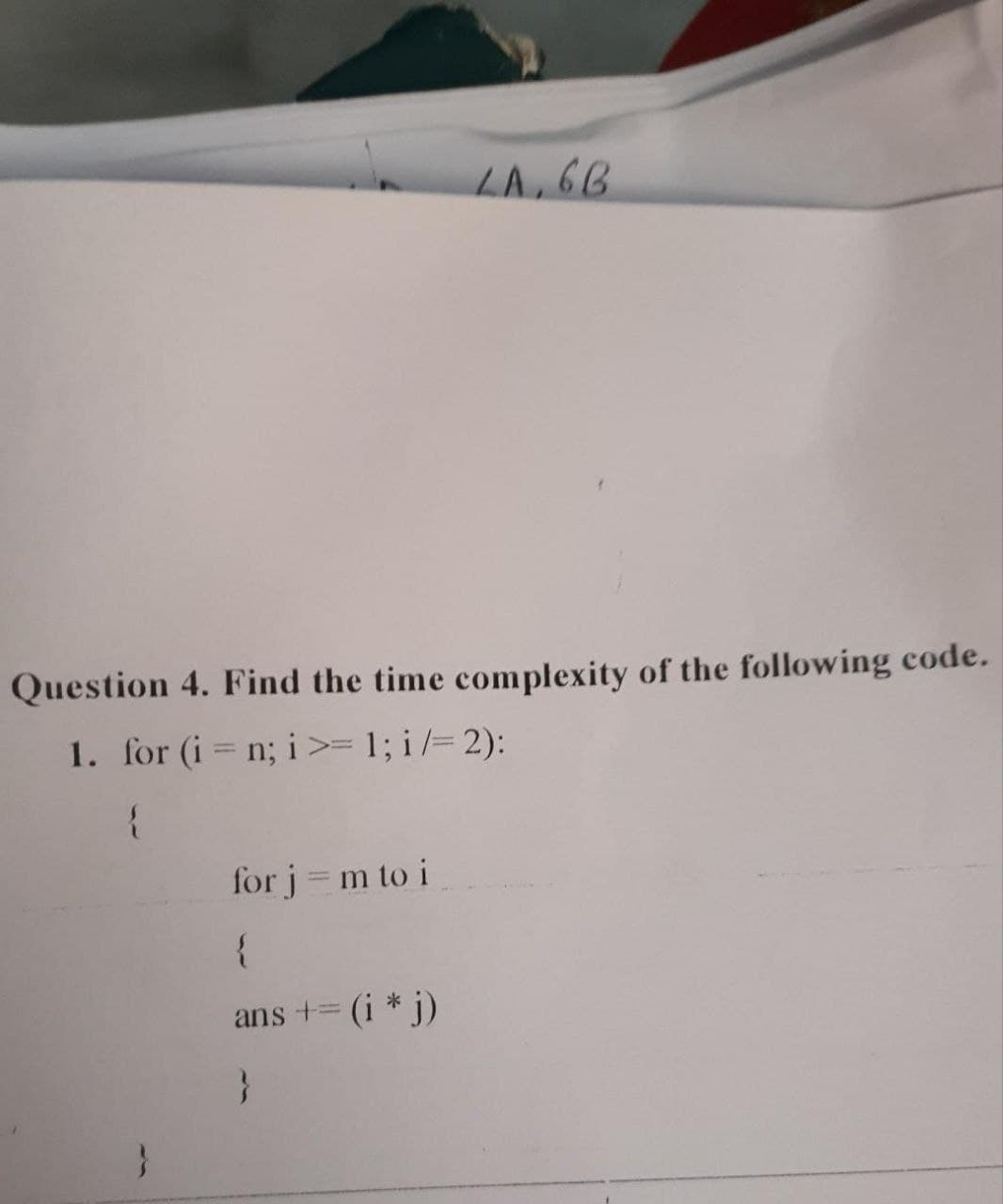 Question 4. Find the time complexity of the following code.
1. for (i = n; i >= 1; i/= 2):
{
}
LA, 6B
for j = m to i
{
ans += (i * j)
}