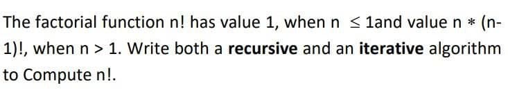 The factorial function n! has value 1, when n ≤ 1and value n * (n-
1)!, when n > 1. Write both a recursive and an iterative algorithm
to Compute n!.