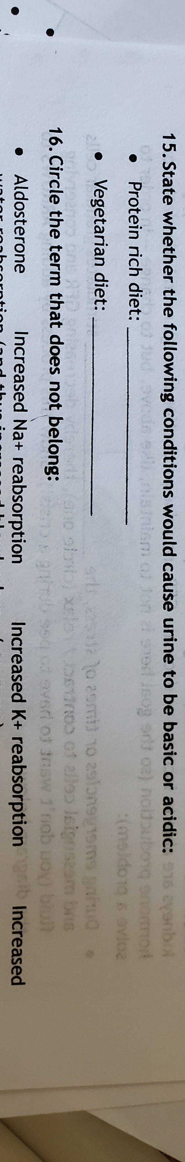 15. State whether the following conditions would cause urine to be basic or acidic:15 ayenb
ho jud ovods snisinism of
i sned leog srt o2) noldouborg onomod
(ms)
Protein rich diet:
(meido1g avioe
2 Vegetarian diet:
arl 2252 o 2smi) 10 aslonsy1sms gaiu0.
pn of alleɔ leignseam bns
vsd of tnsw 1'nob ud
16. Circle the term that does not belong:
blult
• Aldosterone
Increased Na+ reabsorption
Increased K+ reabsorption ib Increased
