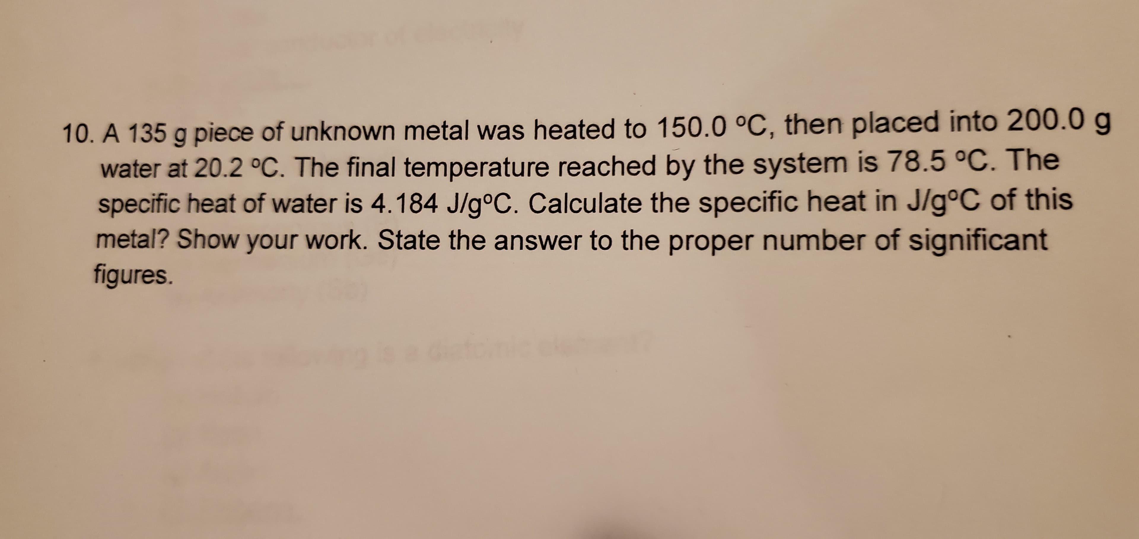 10. A 135 g piece of unknown metal was heated to 150.0 °C, then placed into 200.0 g
water at 20.2 °C. The final temperature reached by the system is 78.5 °C. The
specific heat of water is 4.184 J/g°C. Calculate the specific heat in J/g°C of this
metal? Show your work. State the answer to the proper number of significant
figures.
