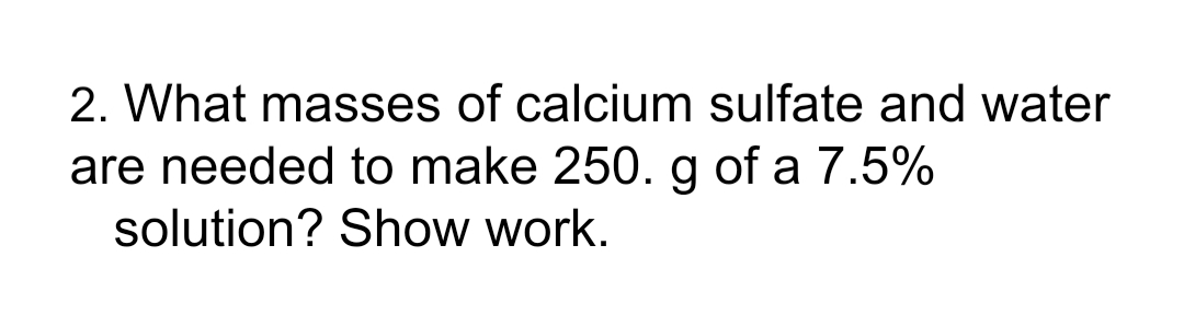 2. What masses of calcium sulfate and water
are needed to make 250. g of a 7.5%
solution? Show work.

