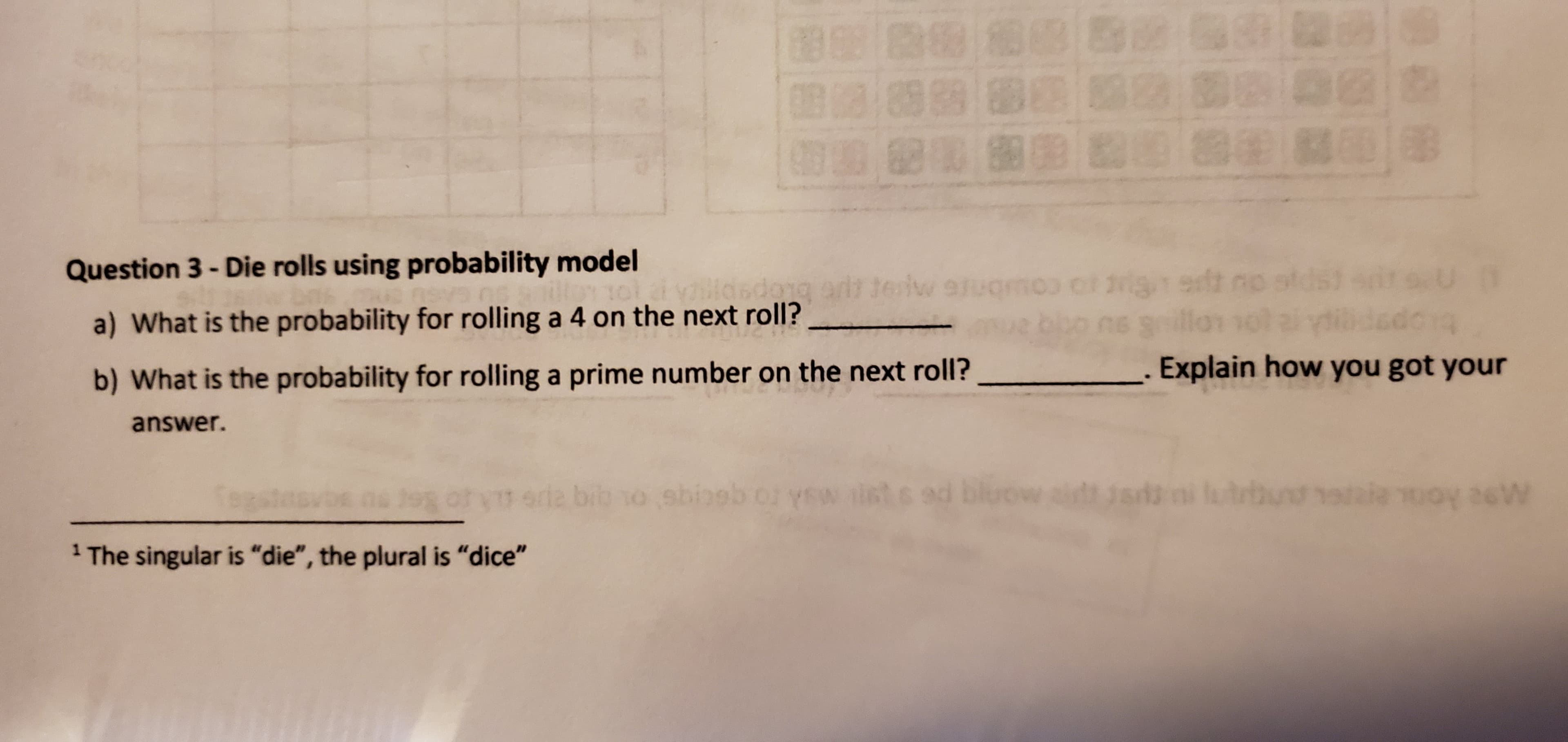 B
63/89 89 88 8
82 00 88 9 Bae aB
B as
Question 3-Die rolls using probability model
oigedt no
0 g
sdong
iw
vs
a) What is the probability for rolling a 4 on the next roll?
Explain how you got your
b) What is the probability for rolling a prime number on the next roll?
answer.
s2
utlay
sd2 bib o sbioob or ysw ilst s ed bluow it
26W
19 ot.
YEW
1 The singular is "die", the plural is "dice"
