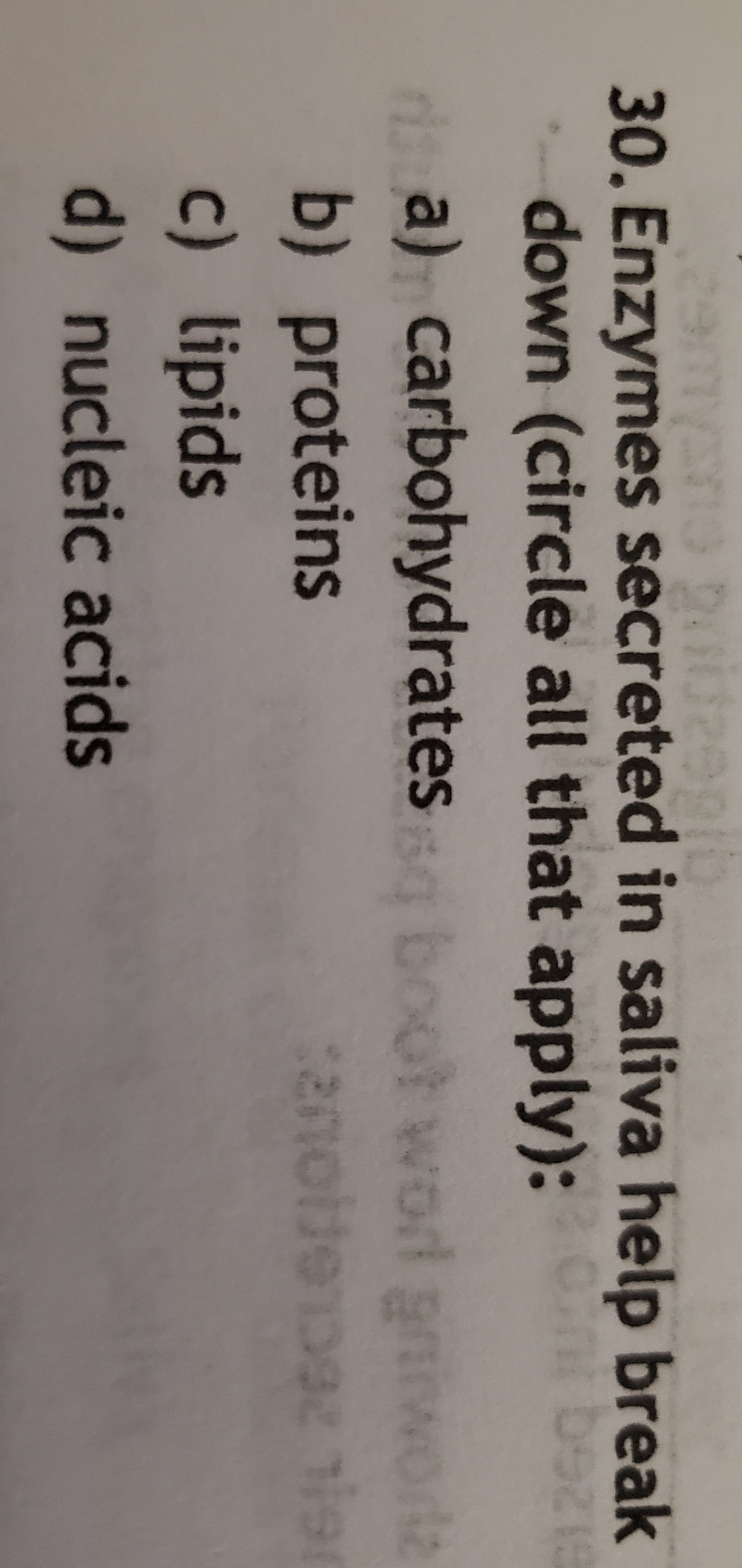 30. Enzymes secreted in saliva help break
-down (circle all that apply): be
d a) carbohydrates boot word gr
b) proteins
c) lipids
L 26CL6FIOU
d) nucleic acids
