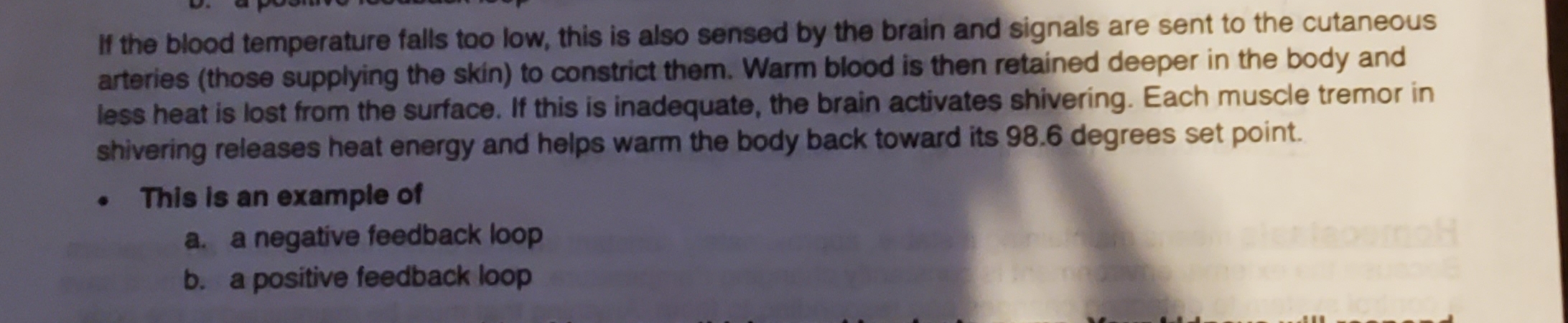 If the blood temperature falls too low, this is also sensed by the brain and signals are sent to the cutaneous
arteries (those supplying the skin) to constrict them. Warm blood is then retained deeper in the body and
less heat is lost from the surface. If this is inadequate, the brain activates shivering. Each muscle tremor in
shivering releases heat energy and helps warm the body back toward its 98.6 degrees set point.
• This is an example of
a. a negative feedback loop
b. a positive feedback loop
