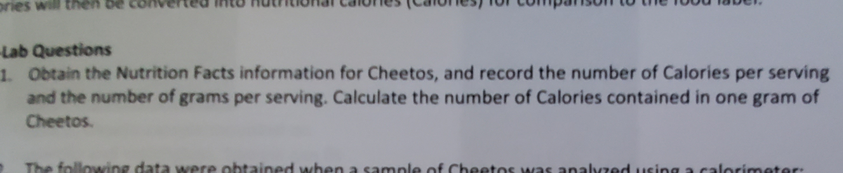 Lab Questions
1 Obtain the Nutrition Facts information for Cheetos, and record the number of Calories per serving
and the number of grams per serving. Calculate the number of Calories contained in one gram of
Cheetos.
lowing data were obtained when a sample of Cheetos was analvzed.using a.calorimeter:
The

