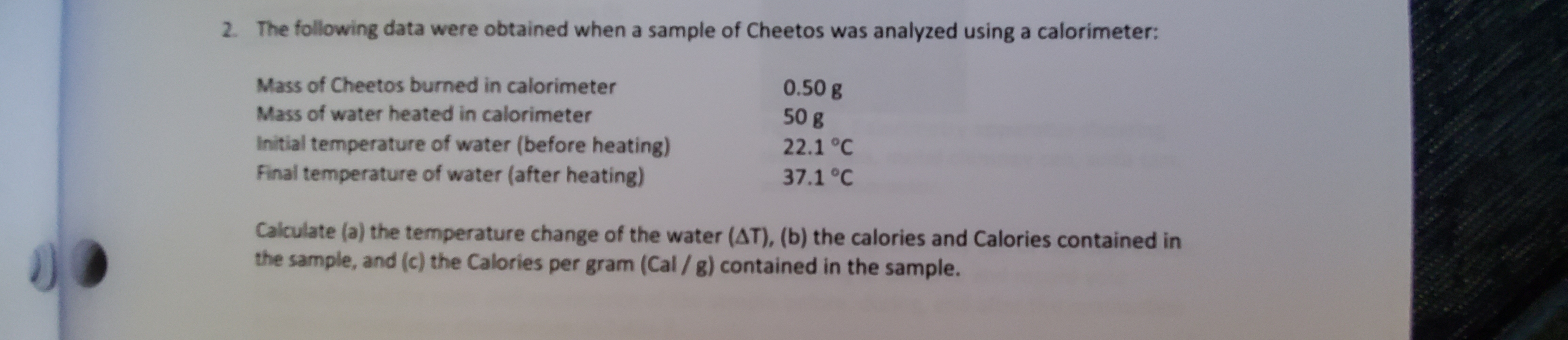 The following data were obtained when a sample of Cheetos was analyzed using a calorimeter:
2.
Mass of Cheetos burned in calorimeter
0.50 g
50 g
Mass of water heated in calorimeter
Initial temperature of water (before heating)
Final temperature of water (after heating)
22.1 °C
37.1 °C
Calculate (a) the temperature change of the water (AT), (b) the calories and Calories contained in
the sample, and (c) the Calories per gram (Cal /g) contained in the sample.
