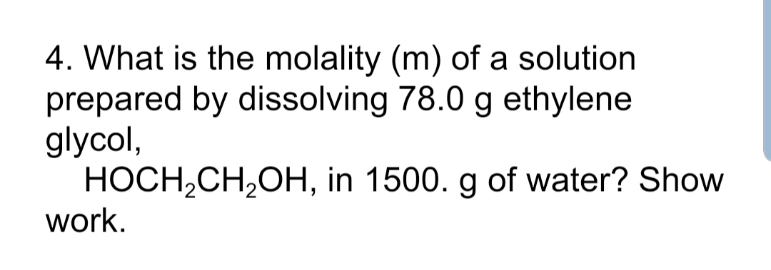 4. What is the molality (m) of a solution
prepared by dissolving 78.0 g ethylene
glycol,
HOCH,CH,OH, in 1500. g of water? Show
work.
