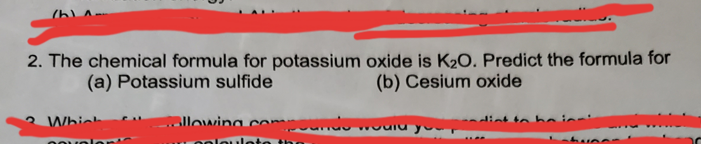 2. The chemical formula for potassium oxide is K2O. Predict the formula for
(b) Cesium oxide
(a) Potassium sulfide
a compoundo
Whih
