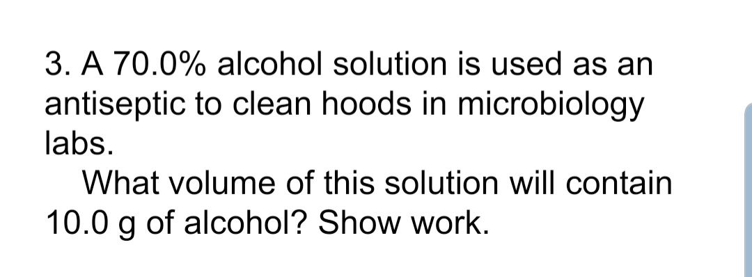 3. A 70.0% alcohol solution is used as an
antiseptic to clean hoods in microbiology
labs.
What volume of this solution will contain
10.0 g of alcohol? Show work.
