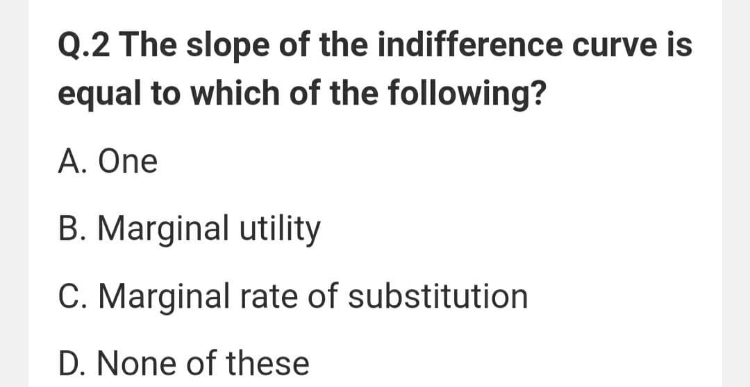 Q.2 The slope of the indifference curve is
equal to which of the following?
A. One
B. Marginal utility
C. Marginal rate of substitution
D. None of these
