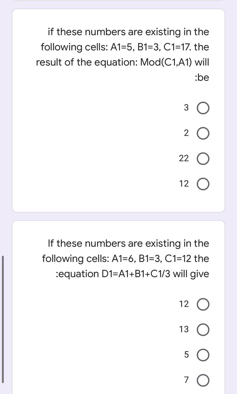if these numbers are existing in the
following cells: A1=5, B1=3, C1=17. the
result of the equation: Mod(C1,A1) will
:be
3 O
2 O
22 O
12 O
If these numbers are existing in the
following cells: A1=6, B1=3, C1=12 the
:equation D1=A1+B1+C1/3 will give
12 O
13 O
7 O
