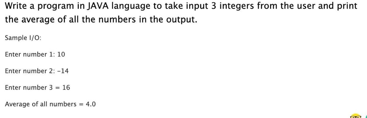 Write a program in JAVA language to take input 3 integers from the user and print
the average of all the numbers in the output.
Sample 1/0:
Enter number 1: 10
Enter number 2: -14
Enter number 3 =
16
Average of all numbers = 4.0

