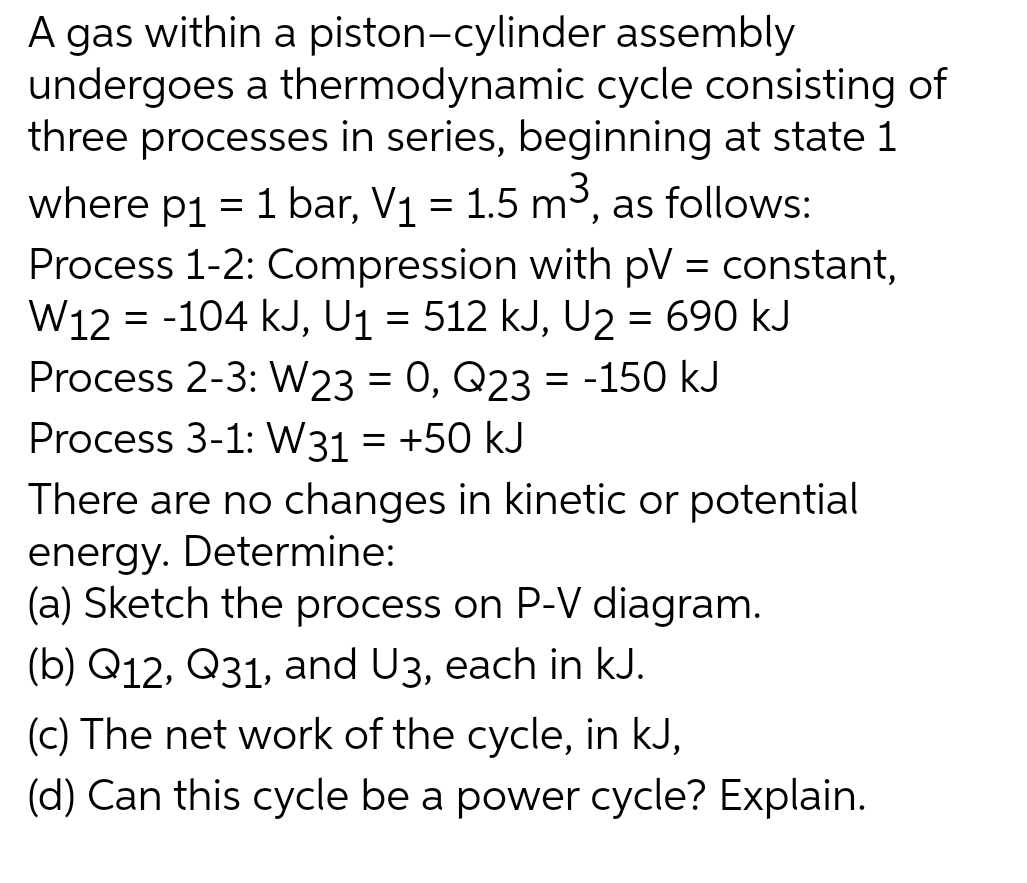 A gas within a piston-cylinder assembly
undergoes a thermodynamic cycle consisting of
three processes in series, beginning at state 1
where p1 = 1 bar, V₁ = 1.5 m³, as follows:
Process 1-2: Compression with pV = constant,
W12 = -104 kJ, U₁ = 512 kJ, U2 = 690 kJ
Process 2-3: W23 = 0, Q23 = -150 kJ
Process 3-1: W31 = +50 kJ
There are no changes in kinetic or potential
energy. Determine:
(a) Sketch the process on P-V diagram.
(b) Q12, Q31, and U3, each in kJ.
(c) The net work of the cycle, in kJ,
(d) Can this cycle be a power cycle? Explain.