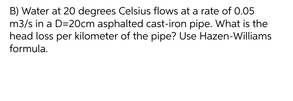 B) Water at 20 degrees Celsius flows at a rate of 0.05
m3/s in a D=20cm asphalted cast-iron pipe. What is the
head loss per kilometer of the pipe? Use Hazen-Williams
formula.