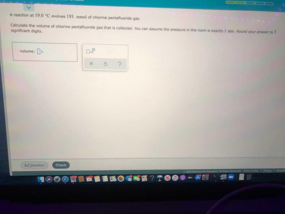 A reaction at 19.0 °C evolves 193. mmol of chlorine pentafluoride gas.
Calculate the volume of chlorine pentafluoride gas that is collected. You can assume the pressure in the room is exactly 1 atm. Round your answer to 3
significant digits.
volume: L
Exanation
Check
02021 McGraw-Hill Education All Rights Reserved Tems of Use
