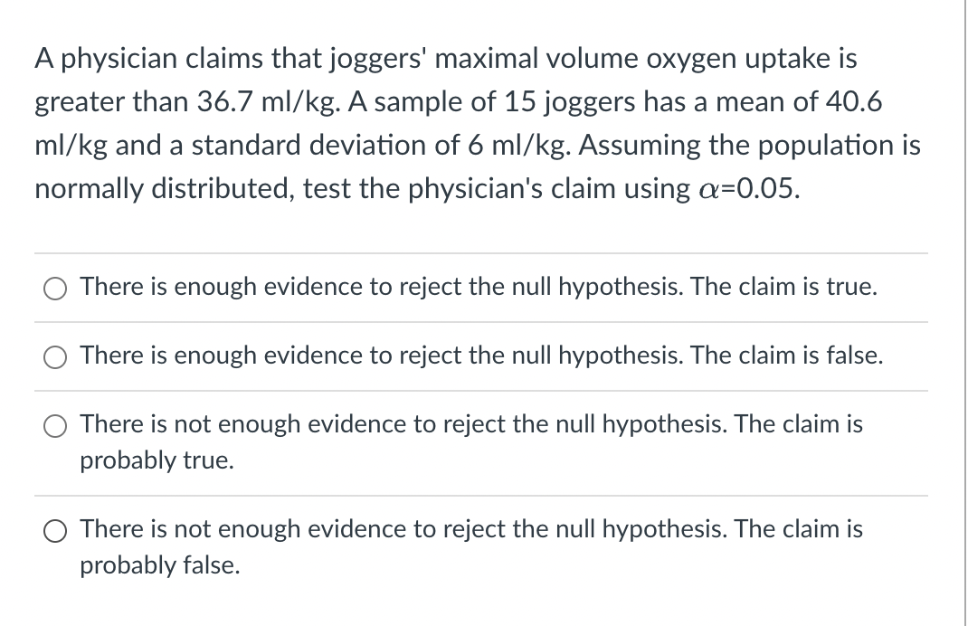A physician claims that joggers' maximal volume oxygen uptake is
greater than 36.7 ml/kg. A sample of 15 joggers has a mean of 40.6
ml/kg and a standard deviation of 6 ml/kg. Assuming the population is
normally distributed, test the physician's claim using a=0.05.
There is enough evidence to reject the null hypothesis. The claim is true.
There is enough evidence to reject the null hypothesis. The claim is false.
There is not enough evidence to reject the null hypothesis. The claim is
probably true.
There is not enough evidence to reject the null hypothesis. The claim is
probably false.