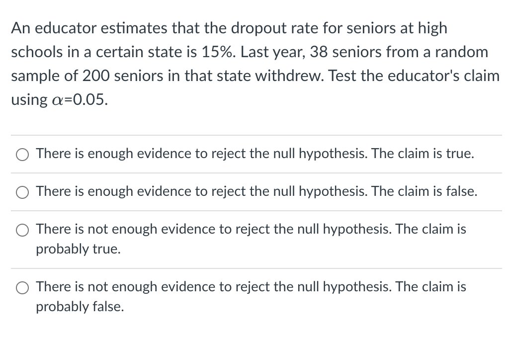 An educator estimates that the dropout rate for seniors at high
schools in a certain state is 15%. Last year, 38 seniors from a random
sample of 200 seniors in that state withdrew. Test the educator's claim
using a=0.05.
O There is enough evidence to reject the null hypothesis. The claim is true.
There is enough evidence to reject the null hypothesis. The claim is false.
There is not enough evidence to reject the null hypothesis. The claim is
probably true.
O There is not enough evidence to reject the null hypothesis. The claim is
probably false.