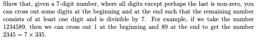 Show that, given a 7-digit number, where all digits except perhaps the last is non-zero, you
can cross out some digits at the beginning and at the end such that the remaining number
consists of at least one digit and is divisible by 7. For example, if we take the number
1234589, then we can cross out 1 at the beginning and 89 at the end to get the number
2345 = 7 x 335.
