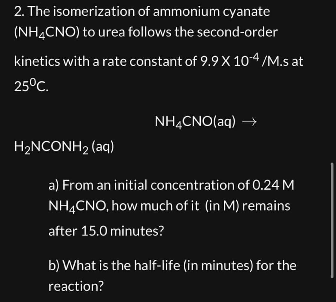 2. The isomerization of ammonium cyanate
(NH4CNO) to urea follows the second-order
kinetics with a rate constant of 9.9 X 10-4 /M.s at
25°C.
H₂NCONH₂ (aq)
NH4CNO(aq) →
a) From an initial concentration of 0.24 M
NH4CNO, how much of it (in M) remains
after 15.0 minutes?
b) What is the half-life (in minutes) for the
reaction?